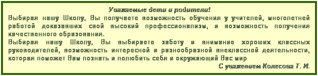 Подпись: Уважаемые дети и родители!
Выбирая нашу Школу, Вы получаете возможность обучения у учителей, многолетней работой доказавших свой высокий профессионализм, и возможность получения качественного образования.
Выбирая нашу Школу, Вы выбираете заботу и внимание хороших классных руководителей, возможность интересной и разнообразной внеклассной деятельности, которая поможет Вам познать и полюбить себя и окружающий Вас мир
С уважением Колесова Т. И.
